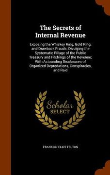 portada The Secrets of Internal Revenue: Exposing the Whiskey Ring, Gold Ring, and Drawback Frauds; Divulging the Systematic Pillage of the Public Treasury an