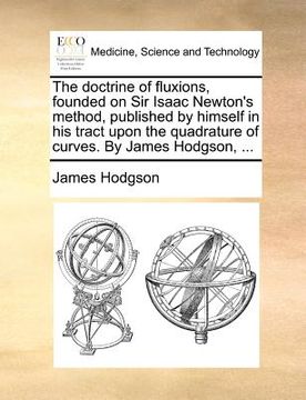 portada the doctrine of fluxions, founded on sir isaac newton's method, published by himself in his tract upon the quadrature of curves. by james hodgson, ... (en Inglés)