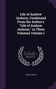 portada Life of Andrew Jackson, Condensed From the Author's "Life of Andrew Jackson," in Three Volumes Volume 1 (en Inglés)