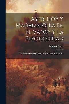portada Ayer, hoy y Mañana, ó, la fe, el Vapor y la Electricidad: Cuadros Sociales de 1800, 1850 y 1889, Volume 1. (in Spanish)