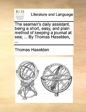 portada the seaman's daily assistant, being a short, easy, and plain method of keeping a journal at sea; ... by thomas haselden, ... (en Inglés)