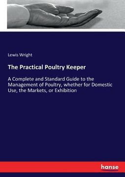 portada The Practical Poultry Keeper: A Complete and Standard Guide to the Management of Poultry, whether for Domestic Use, the Markets, or Exhibition (en Inglés)