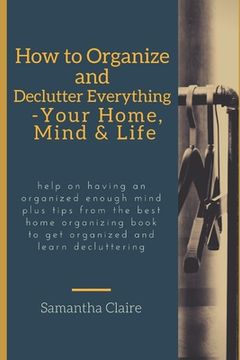portada how to organize and declutter everything-- your home, mind & life: Help on having an organized enough mind plus tips from the best home organizing boo (en Inglés)