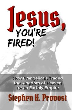 portada Jesus, You're Fired!: How Evangelicals Traded the Kingdom of Heaven for an Earthly Empire