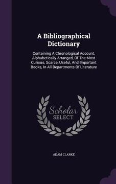 portada A Bibliographical Dictionary: Containing A Chronological Account, Alphabetically Arranged, Of The Most Curious, Scarce, Useful, And Important Books, (en Inglés)