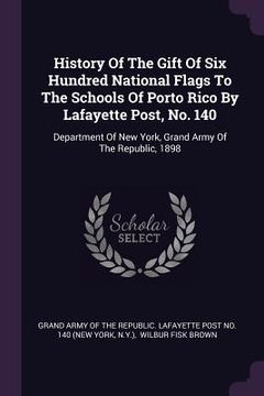 portada History Of The Gift Of Six Hundred National Flags To The Schools Of Porto Rico By Lafayette Post, No. 140: Department Of New York, Grand Army Of The R (en Inglés)