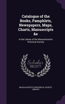 portada Catalogue of the Books, Pamphlets, Newspapers, Maps, Charts, Manuscripts &e: In the Library of the Massachusetts Historical Society (en Inglés)