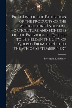 portada Prize List of the Exhibition of the Products of the Agriculture, Industry, Horticulture and Fisheries of the Province of Quebec to Be Held in the City (en Inglés)