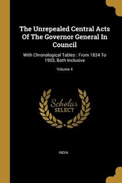portada The Unrepealed Central Acts Of The Governor General In Council: With Chronological Tables: From 1834 To 1903, Both Inclusive; Volume 4