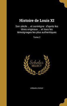 portada Histoire de Louis XI: Son siècle ... et sonirègne: d'après les titres originaux ... et tous les témoignages les plus authentiques; Tome 2 (en Francés)