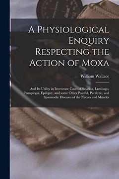 portada A Physiological Enquiry Respecting the Action of Moxa: And its Utility in Inveterate Cases of Sciatica, Lumbago, Paraplegia, Epilepsy, and Some Other. Spasmodic Diseases of the Nerves and Muscles (en Inglés)