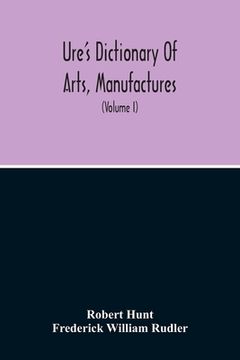 portada Dictionary Of Arts, Manufactures, And Mines Containing A Clear Exposition Of Their Principles And Practice (Volume I)