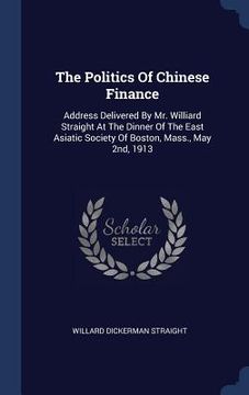 portada The Politics Of Chinese Finance: Address Delivered By Mr. Williard Straight At The Dinner Of The East Asiatic Society Of Boston, Mass., May 2nd, 1913