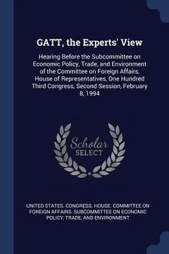 portada GATT, the Experts' View: Hearing Before the Subcommittee on Economic Policy, Trade, and Environment of the Committee on Foreign Affairs, House