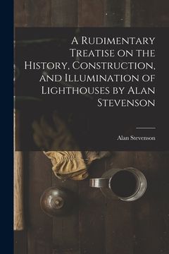 portada A Rudimentary Treatise on the History, Construction, and Illumination of Lighthouses by Alan Stevenson (en Inglés)