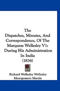 portada the dispatches, minutes, and correspondence, of the marquess wellesley v1: during his administration in india (1836) (en Inglés)