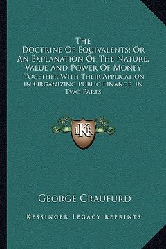 portada the doctrine of equivalents; or an explanation of the nature, value and power of money: together with their application in organizing public finance, (en Inglés)