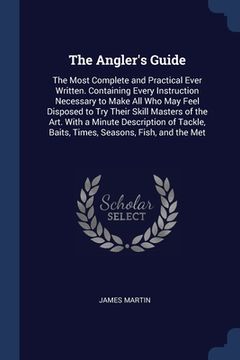portada The Angler's Guide: The Most Complete and Practical Ever Written. Containing Every Instruction Necessary to Make All Who May Feel Disposed (en Inglés)