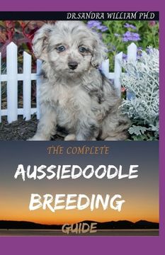 The Complete Aussiedoodle Breeding Guide: Step By Step Guide In Caring For, Training, Feeding, Socializing, and Loving Your New Aussidoodle (en Inglés)