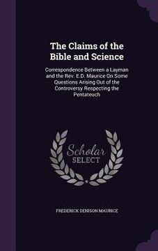 portada The Claims of the Bible and Science: Correspondence Between a Layman and the Rev. E.D. Maurice On Some Questions Arising Out of the Controversy Respec