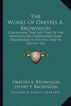 portada the works of orestes a. brownson: containing the last part of the writings on christianity and heathenism in politics and in society v13 (en Inglés)