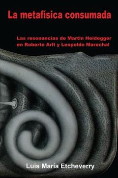 portada La metafísica consumada: Las resonancias de Martin Heidegger en Roberto Arlt y Leopoldo Marechal
