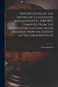 portada Ship Registers of the Distric of Gloucester, Massachusetts, 1789-1875, Compiled From the Gloucester Customs House Records, Now on Deposit at the Essex (en Inglés)