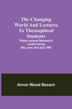 portada The changing world and lectures to theosophical students; Fifteen lectures delivered in London during May, June, and July, 1909