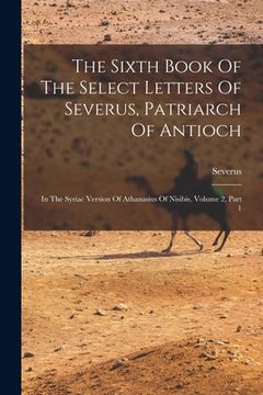 portada The Sixth Book Of The Select Letters Of Severus, Patriarch Of Antioch: In The Syriac Version Of Athanasius Of Nisibis, Volume 2, Part 1 (en Inglés)
