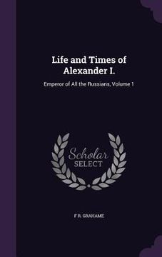portada Life and Times of Alexander I.: Emperor of All the Russians, Volume 1 (en Inglés)