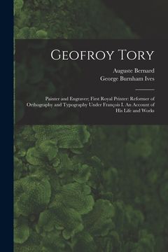portada Geofroy Tory: Painter and Engraver; First Royal Printer: Reformer of Orthography and Typography Under François I. An Account o