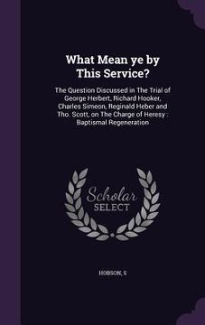 portada What Mean ye by This Service?: The Question Discussed in The Trial of George Herbert, Richard Hooker, Charles Simeon, Reginald Heber and Tho. Scott, (en Inglés)