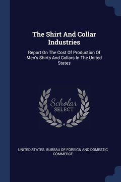 portada The Shirt And Collar Industries: Report On The Cost Of Production Of Men's Shirts And Collars In The United States (en Inglés)