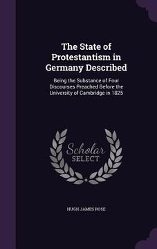 portada The State of Protestantism in Germany Described: Being the Substance of Four Discourses Preached Before the University of Cambridge in 1825 (en Inglés)