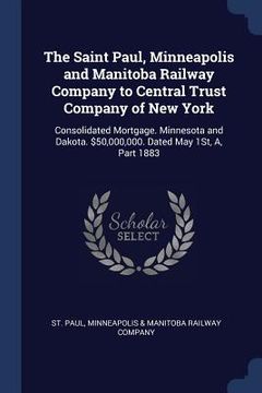 portada The Saint Paul, Minneapolis and Manitoba Railway Company to Central Trust Company of New York: Consolidated Mortgage. Minnesota and Dakota. $50,000,00 (en Inglés)