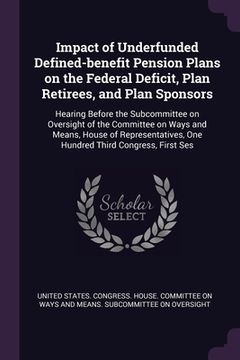 portada Impact of Underfunded Defined-benefit Pension Plans on the Federal Deficit, Plan Retirees, and Plan Sponsors: Hearing Before the Subcommittee on Overs