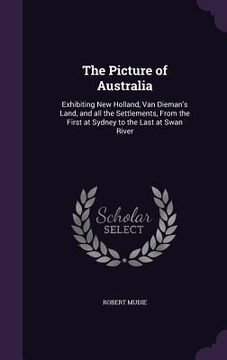 portada The Picture of Australia: Exhibiting New Holland, Van Dieman's Land, and all the Settlements, From the First at Sydney to the Last at Swan River (en Inglés)