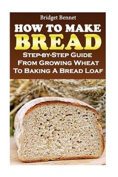 portada How To Make Bread: Step-by-Step Guide From Growing Wheat To Baking A Bread Loaf (en Inglés)