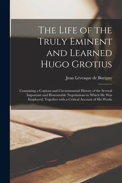 portada The Life of the Truly Eminent and Learned Hugo Grotius: Containing a Copious and Circumstantial History of the Several Important and Honourable Negoti