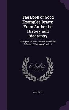 portada The Book of Good Examples Drawn From Authentic History and Biography: Designed to Illustrate the Beneficial Effects of Virtuous Conduct (en Inglés)