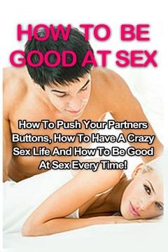 portada How To Be Good At Sex: How To Push Your Partners Buttons, How To Have A Crazy Sex Life And How To Be Good At Sex Every Time! (en Inglés)
