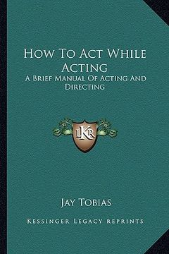 portada how to act while acting: a brief manual of acting and directing (en Inglés)