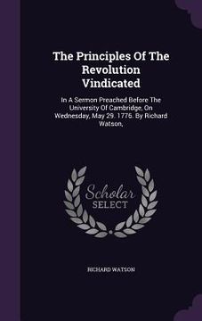 portada The Principles Of The Revolution Vindicated: In A Sermon Preached Before The University Of Cambridge, On Wednesday, May 29. 1776. By Richard Watson, (en Inglés)