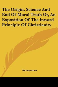 portada the origin, science and end of moral truth or, an exposition of the inward principle of christianity (en Inglés)