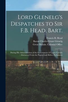 portada Lord Glenelg's Despatches to Sir F.B. Head, Bart. [microform]: During His Administration of the Government of Upper Canada: Abstracted From the Papers (en Inglés)