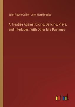portada A Treatise Against Dicing, Dancing, Plays, and Interludes. With Other Idle Pastimes