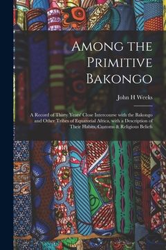 portada Among the Primitive Bakongo: a Record of Thirty Years' Close Intercourse With the Bakongo and Other Tribes of Equatorial Africa, With a Description (en Inglés)