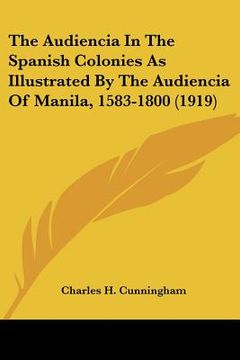 portada the audiencia in the spanish colonies as illustrated by the audiencia of manila, 1583-1800 (1919) (en Inglés)