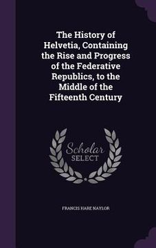 portada The History of Helvetia, Containing the Rise and Progress of the Federative Republics, to the Middle of the Fifteenth Century (en Inglés)