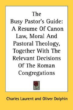 portada the busy pastor's guide: a resume of canon law, moral and pastoral theology, together with the relevant decisions of the roman congregations (en Inglés)